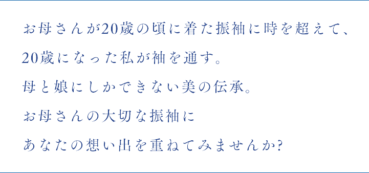 お母さんが20歳の頃に着た振袖に時を超えて、
20歳になった私が袖を通す。母と娘にしかできない美の伝承。お母さんの大切な振袖にあなたの想い出を重ねてみませんか?